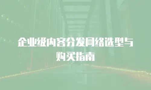 企业级内容分发网络选型与购买指南