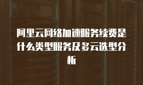 阿里云网络加速服务续费是什么类型服务及多云选型分析