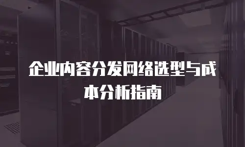 企业内容分发网络选型与成本分析指南