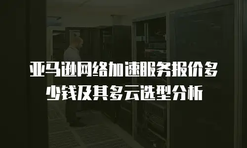 亚马逊网络加速服务报价多少钱及其多云选型分析
