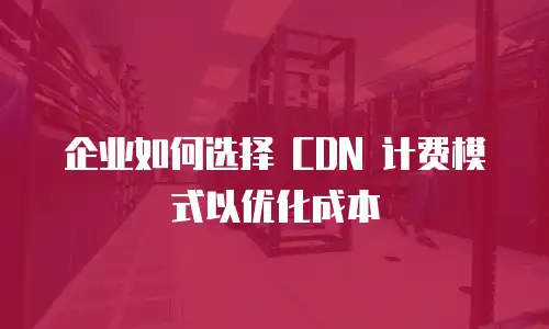 企业如何选择 CDN 计费模式以优化成本