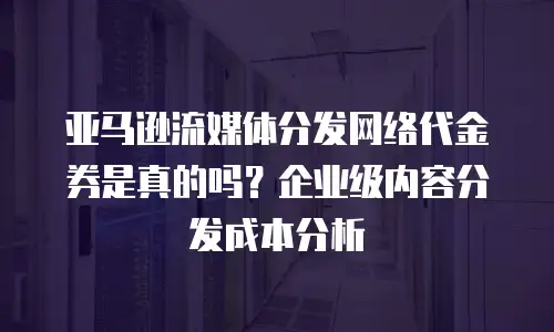 亚马逊流媒体分发网络代金券是真的吗？企业级内容分发成本分析