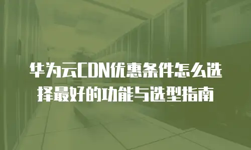 华为云CDN优惠条件怎么选择最好的功能与选型指南
