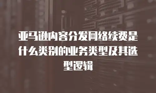 亚马逊内容分发网络续费是什么类别的业务类型及其选型逻辑