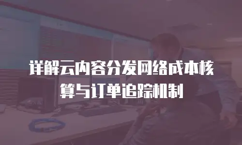 详解云内容分发网络成本核算与订单追踪机制