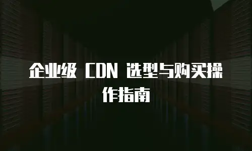 企业级 CDN 选型与购买操作指南