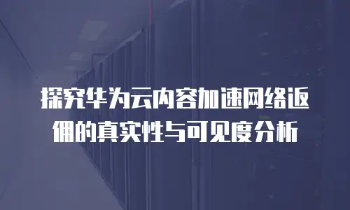 探究华为云内容加速网络返佣的真实性与可见度分析