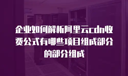 企业如何解析阿里云cdn收费公式有哪些项目组成部分的部分组成