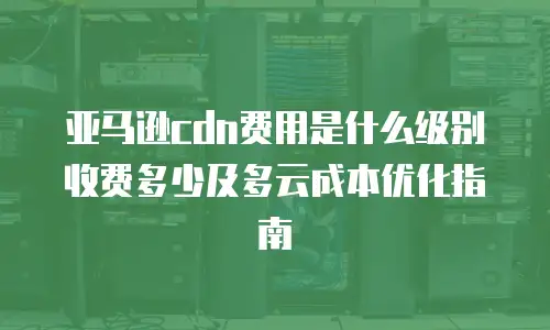 亚马逊cdn费用是什么级别收费多少及多云成本优化指南