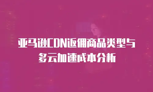 亚马逊CDN返佣商品类型与多云加速成本分析