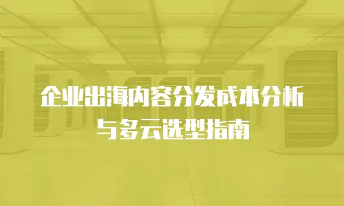 企业出海内容分发成本分析与多云选型指南