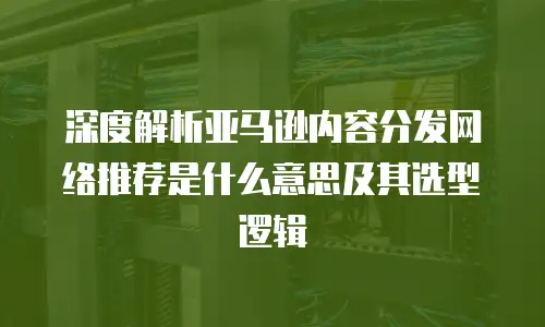 深度解析亚马逊内容分发网络推荐是什么意思及其选型逻辑