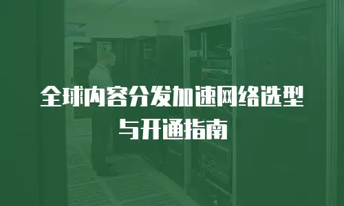 全球内容分发加速网络选型与开通指南