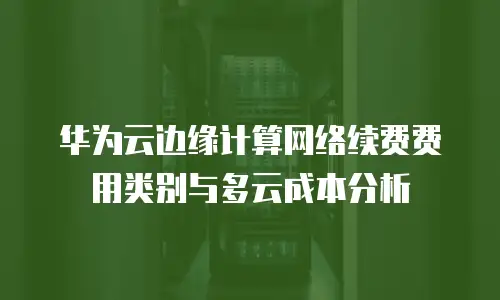 华为云边缘计算网络续费费用类别与多云成本分析