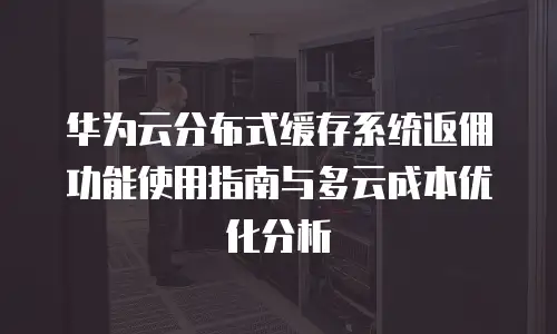 华为云分布式缓存系统返佣功能使用指南与多云成本优化分析