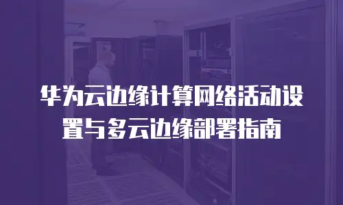 华为云边缘计算网络活动设置与多云边缘部署指南