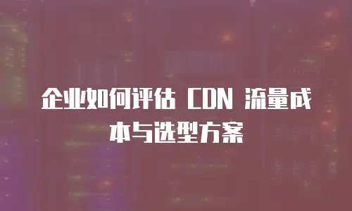 企业如何评估 CDN 流量成本与选型方案
