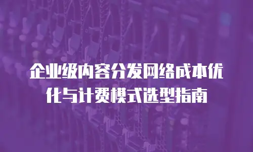 企业级内容分发网络成本优化与计费模式选型指南