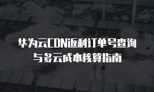 华为云CDN返利订单号查询与多云成本核算指南