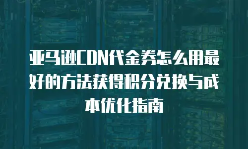 亚马逊CDN代金券怎么用最好的方法获得积分兑换与成本优化指南