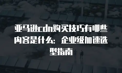 亚马逊cdn购买技巧有哪些内容是什么：企业级加速选型指南