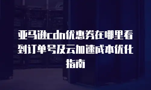 亚马逊cdn优惠券在哪里看到订单号及云加速成本优化指南