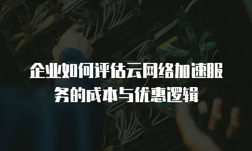 企业如何评估云网络加速服务的成本与优惠逻辑