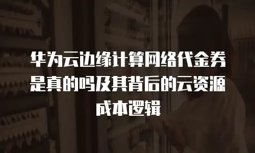 华为云边缘计算网络代金券是真的吗及其背后的云资源成本逻辑