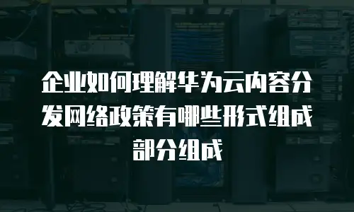 企业如何理解华为云内容分发网络政策有哪些形式组成部分组成