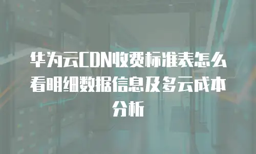 华为云CDN收费标准表怎么看明细数据信息及多云成本分析