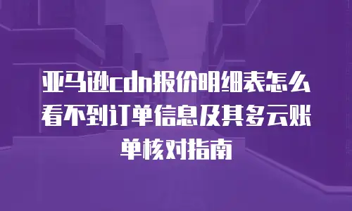 亚马逊cdn报价明细表怎么看不到订单信息及其多云账单核对指南