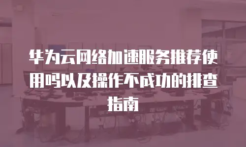 华为云网络加速服务推荐使用吗以及操作不成功的排查指南