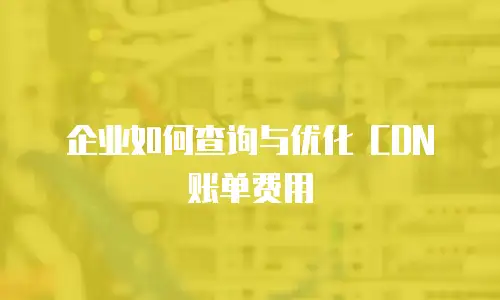 企业如何查询与优化 CDN 账单费用