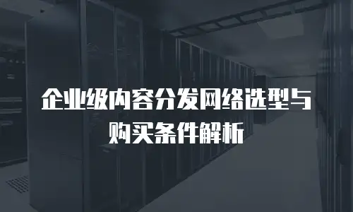 企业级内容分发网络选型与购买条件解析