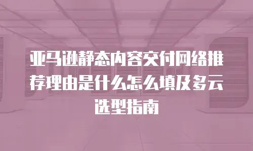 亚马逊静态内容交付网络推荐理由是什么怎么填及多云选型指南