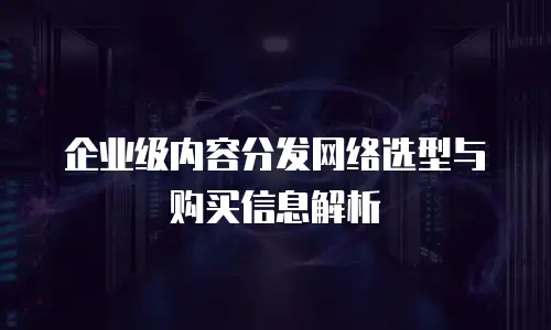 企业级内容分发网络选型与购买信息解析