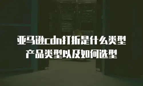 亚马逊cdn打折是什么类型产品类型以及如何选型