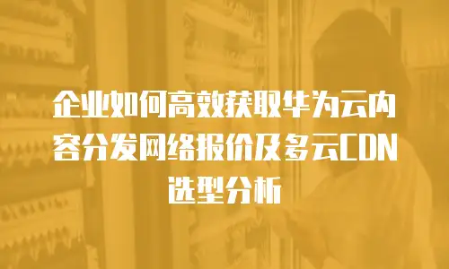 企业如何高效获取华为云内容分发网络报价及多云CDN选型分析