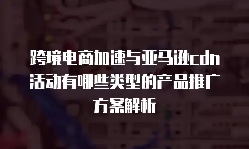 跨境电商加速与亚马逊cdn活动有哪些类型的产品推广方案解析