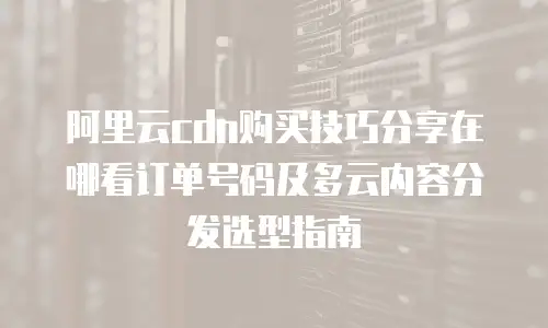 阿里云cdn购买技巧分享在哪看订单号码及多云内容分发选型指南