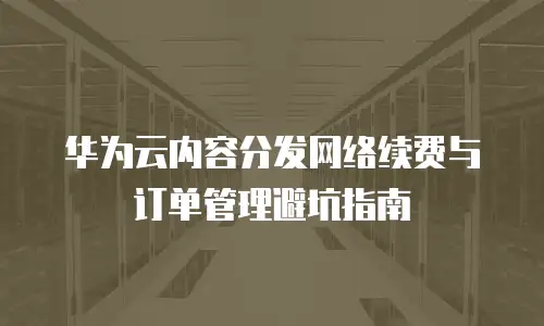 华为云内容分发网络续费与订单管理避坑指南