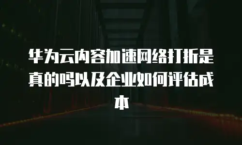 华为云内容加速网络打折是真的吗以及企业如何评估成本