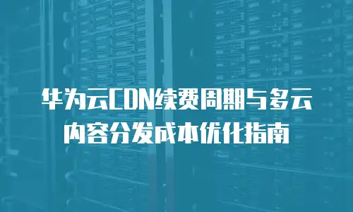华为云CDN续费周期与多云内容分发成本优化指南