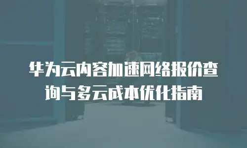 华为云内容加速网络报价查询与多云成本优化指南