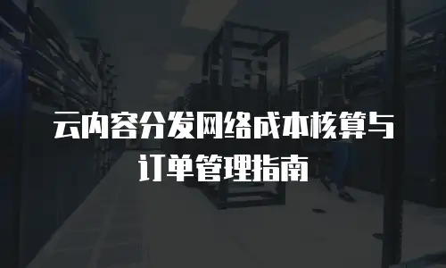 云内容分发网络成本核算与订单管理指南