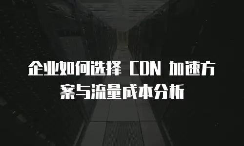 企业如何选择 CDN 加速方案与流量成本分析