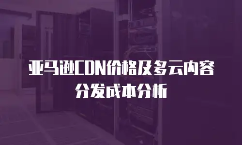 亚马逊CDN价格及多云内容分发成本分析