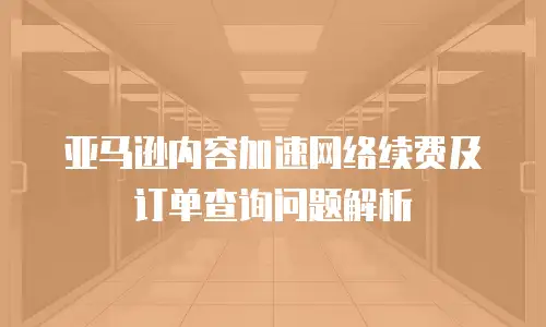 亚马逊内容加速网络续费及订单查询问题解析