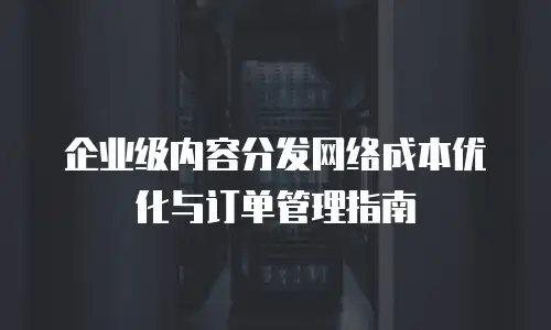 企业级内容分发网络成本优化与订单管理指南