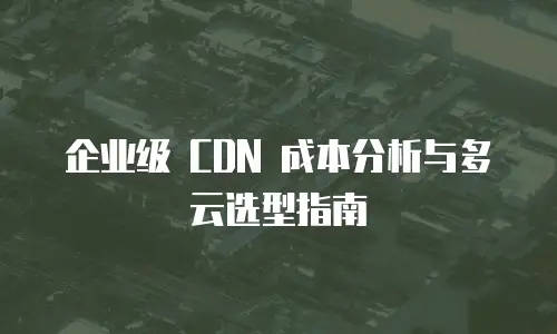 企业级 CDN 成本分析与多云选型指南